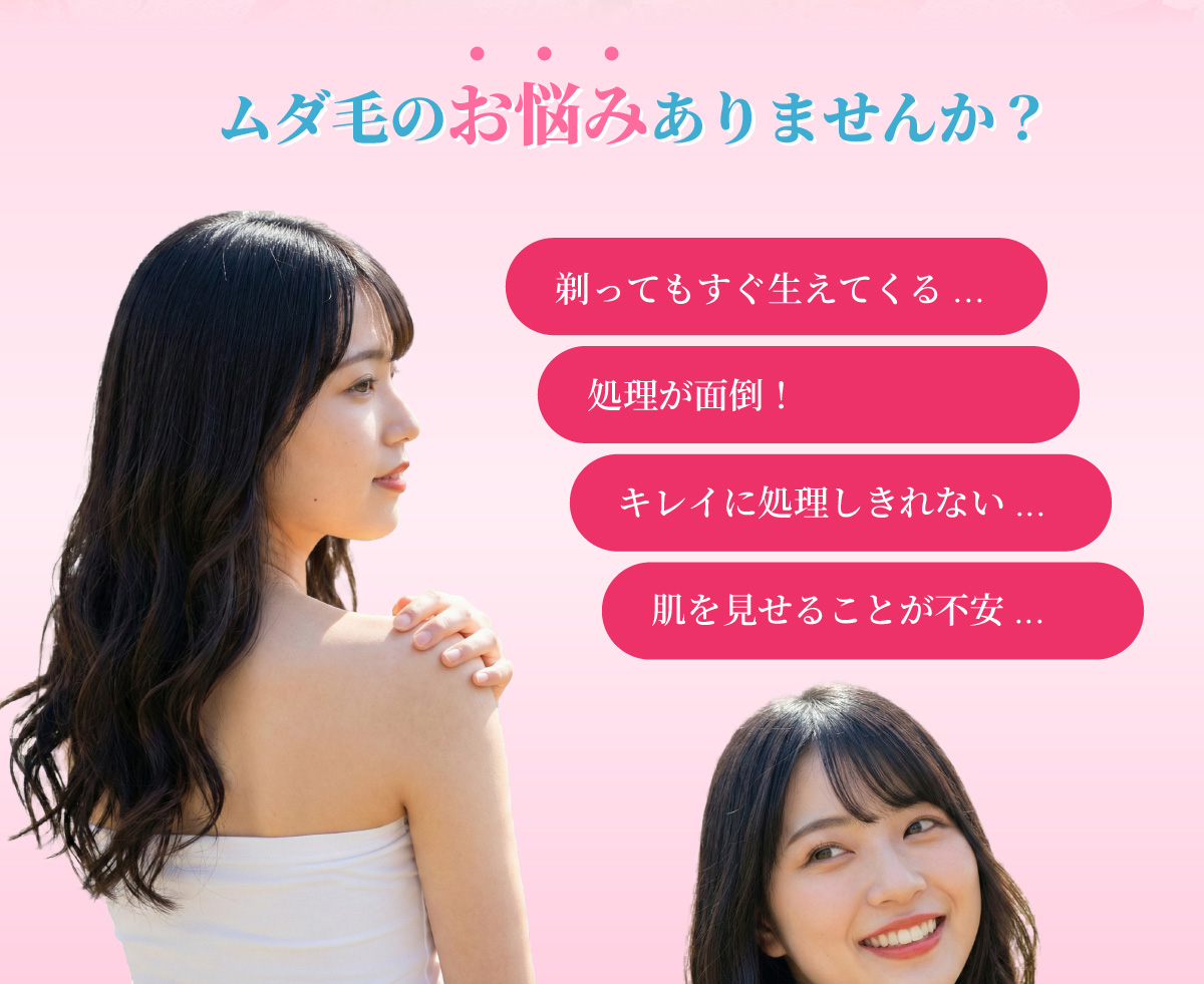 ムダ毛のお悩みありませんか?
剃ってもすぐ生えてくる...
処理が面倒!
キレイに処理しきれない...
肌を見せることが不安...