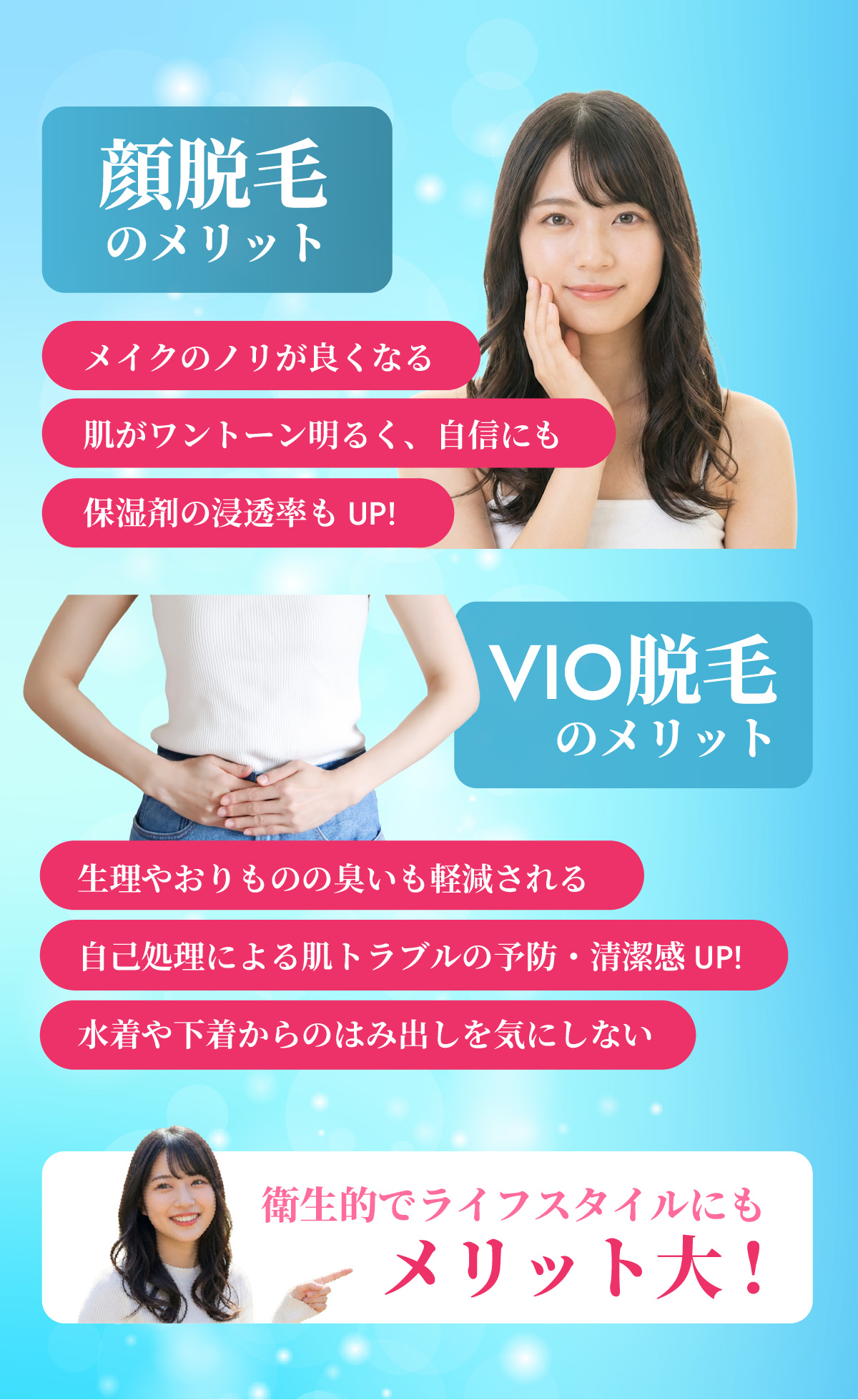 顔脱毛のメリット
・メイクのノリが良くなる
・肌がワントーン明るく、自信にも
・保湿剤の浸透率もUP!
VIO脱毛のメリット
・生理やおりものの臭いも軽減される
・自己処理による肌トラブルの予防・清潔感UP!
・水着や下着からのはみ出しを気にしない
まとめ
衛生的でライフスタイルにもメリット大!