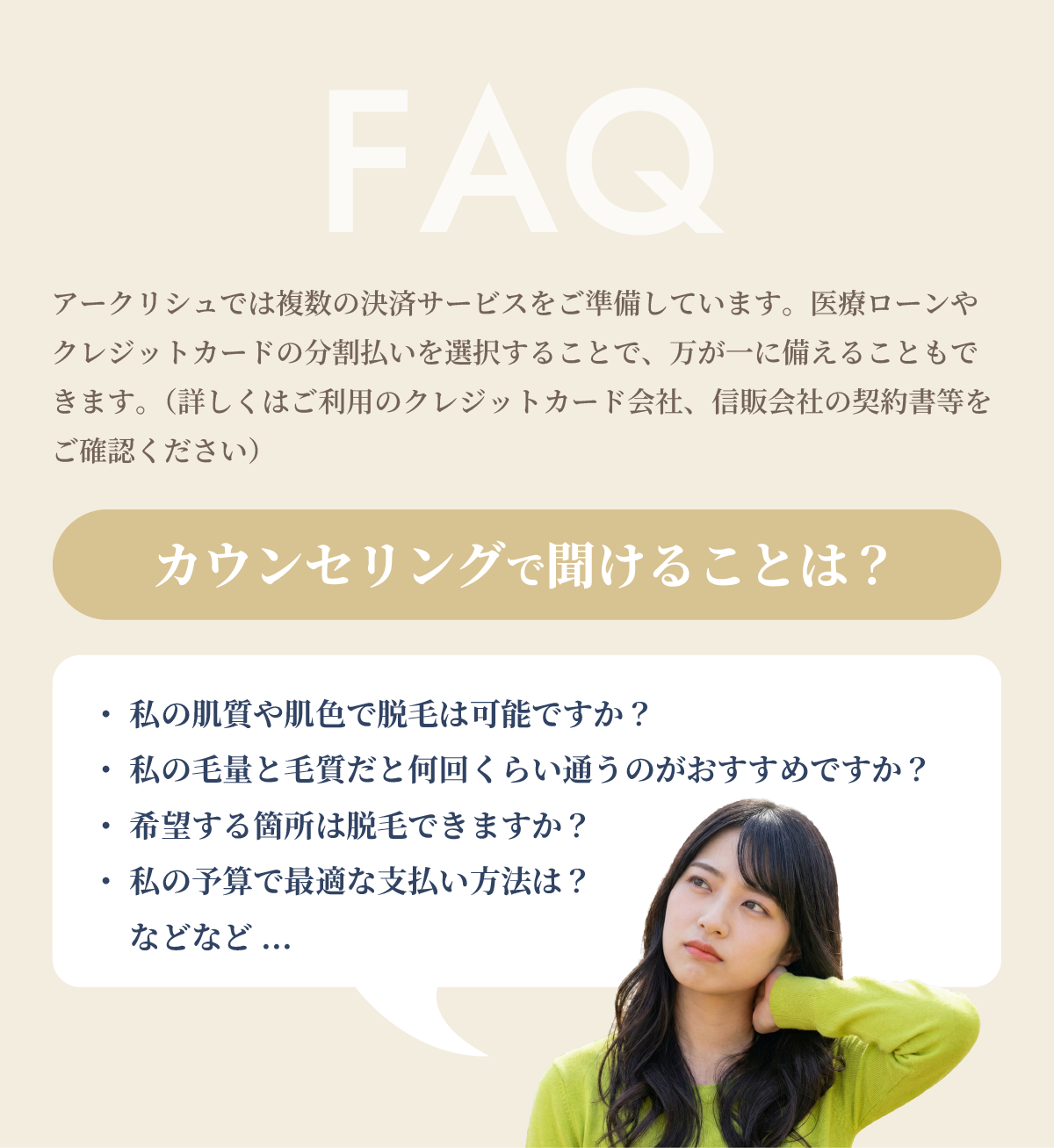 FAQ
アークリシュでは複数の決済サービスをご準備しています。医療ローンやクレジットカードの分割払いを選択することで、万が一に備えることもできます。(詳しくはご利用のクレジットカード会社、信販会社の契約書等をご確認ください)
カウンセリングで聞けることは?
・ 私の肌質や肌色で脱毛は可能ですか?
・ 私の毛量と毛質だと何回くらい通うのがおすすめですか?
・ 希望する箇所は脱毛できますか?
・ 私の予算で最適な支払い方法は?
などなど...